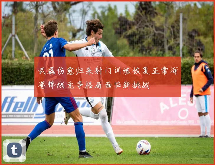 武磊伤愈归来射门训练恢复正常海港锋线竞争格局面临新挑战