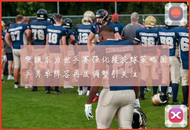 樊振东为世乒赛强化接发球策略国乒男单阵容再度调整引关注