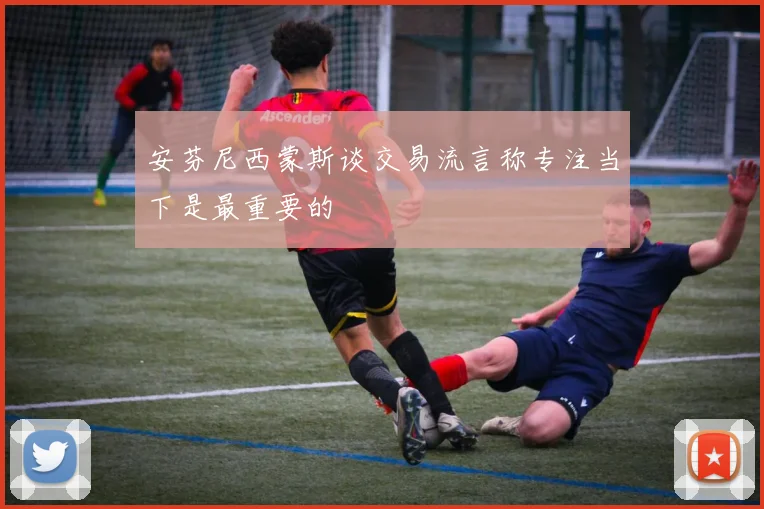 安芬尼西蒙斯谈交易流言称专注当下是最重要的