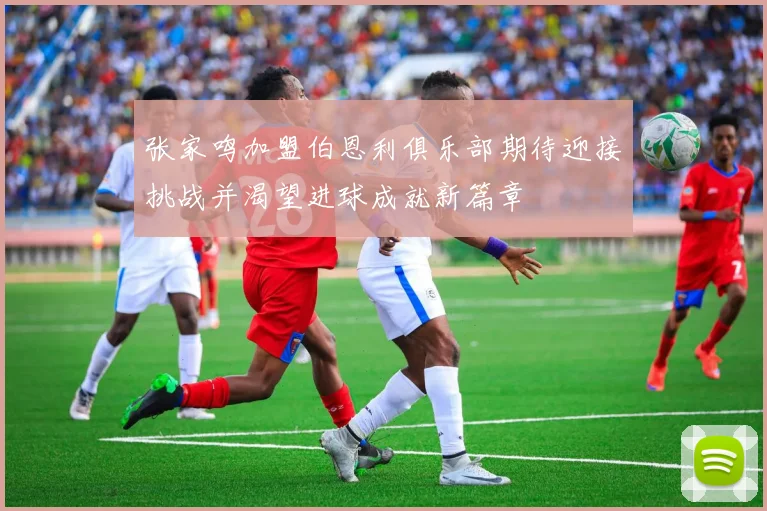 张家鸣加盟伯恩利俱乐部期待迎接挑战并渴望进球成就新篇章