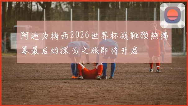 阿迪为梅西2026世界杯战靴预热揭幕最后的探戈之旅即将开启