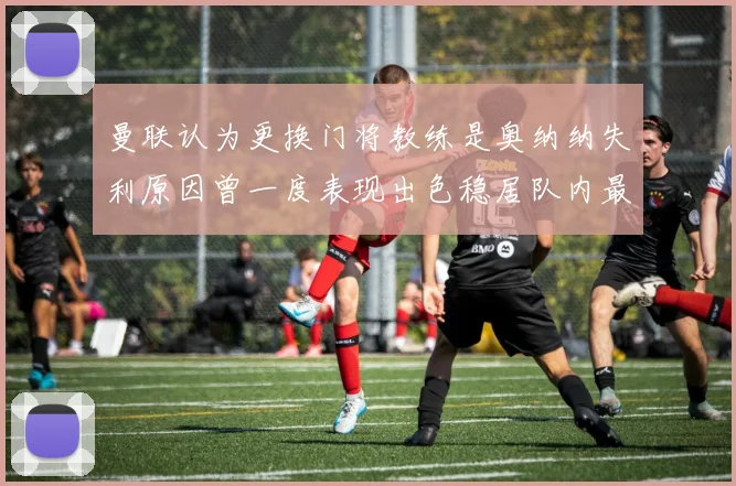 曼联认为更换门将教练是奥纳纳失利原因曾一度表现出色稳居队内最佳