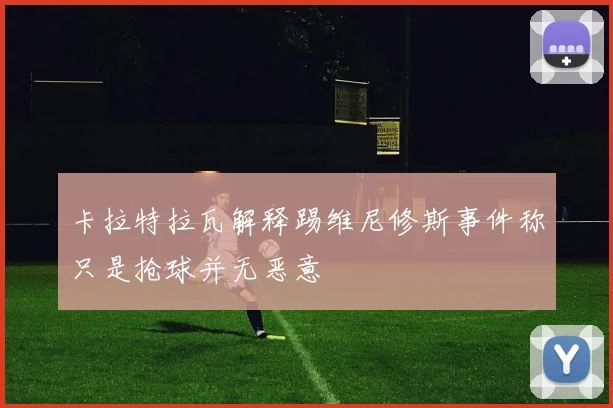 卡拉特拉瓦解释踢维尼修斯事件称只是抢球并无恶意