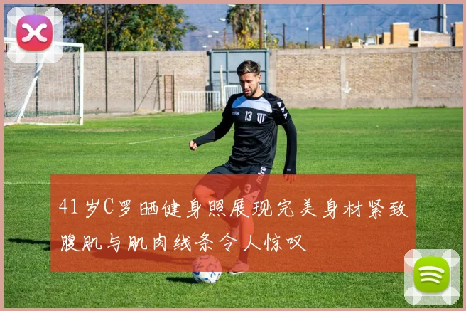 41岁C罗晒健身照展现完美身材紧致腹肌与肌肉线条令人惊叹
