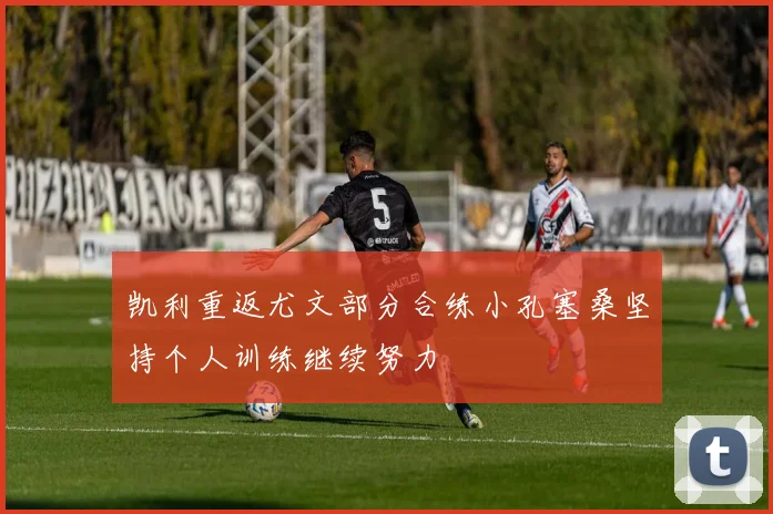 凯利重返尤文部分合练小孔塞桑坚持个人训练继续努力