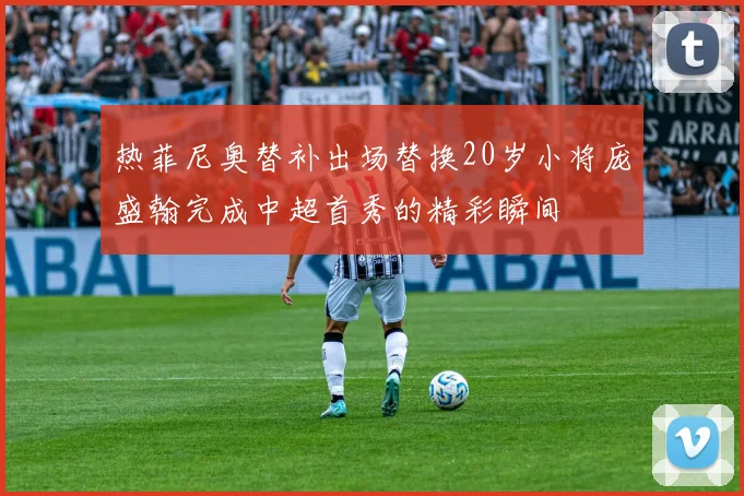 热菲尼奥替补出场替换20岁小将庞盛翰完成中超首秀的精彩瞬间