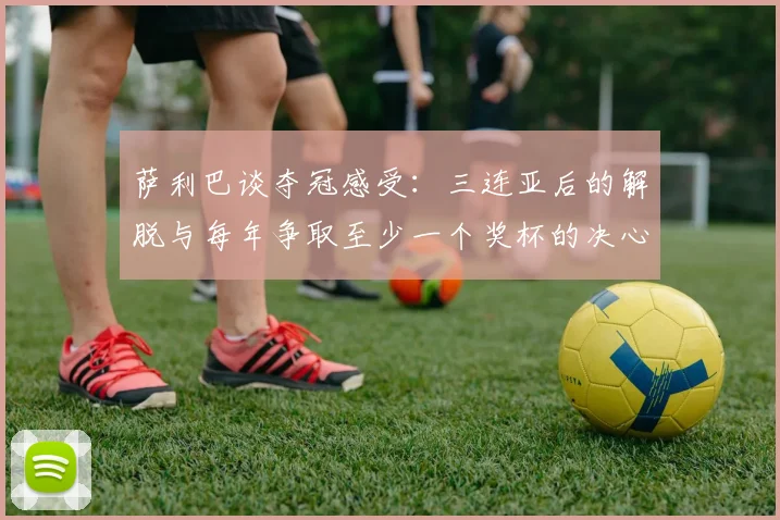 萨利巴谈夺冠感受：三连亚后的解脱与每年争取至少一个奖杯的决心