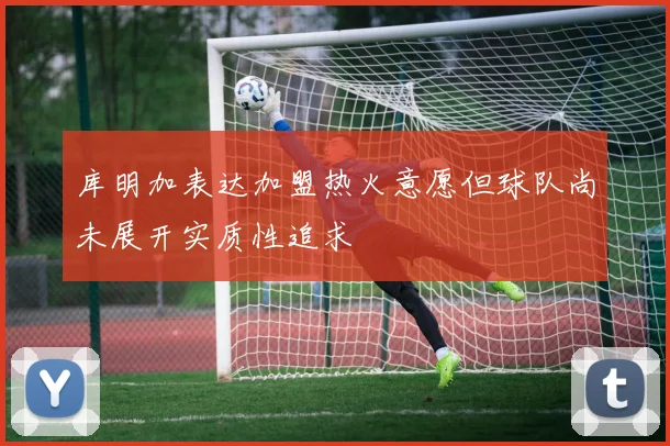 库明加表达加盟热火意愿但球队尚未展开实质性追求