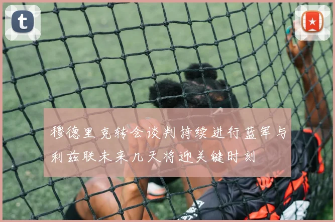 穆德里克转会谈判持续进行蓝军与利兹联未来几天将迎关键时刻