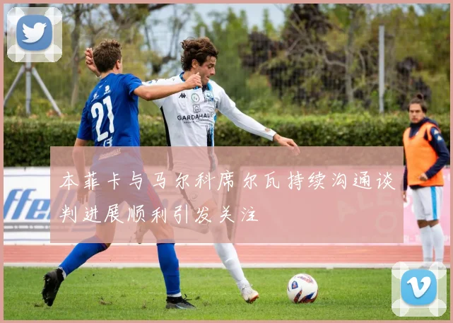 本菲卡与马尔科席尔瓦持续沟通谈判进展顺利引发关注