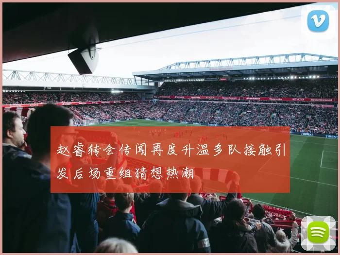 赵睿转会传闻再度升温多队接触引发后场重组猜想热潮