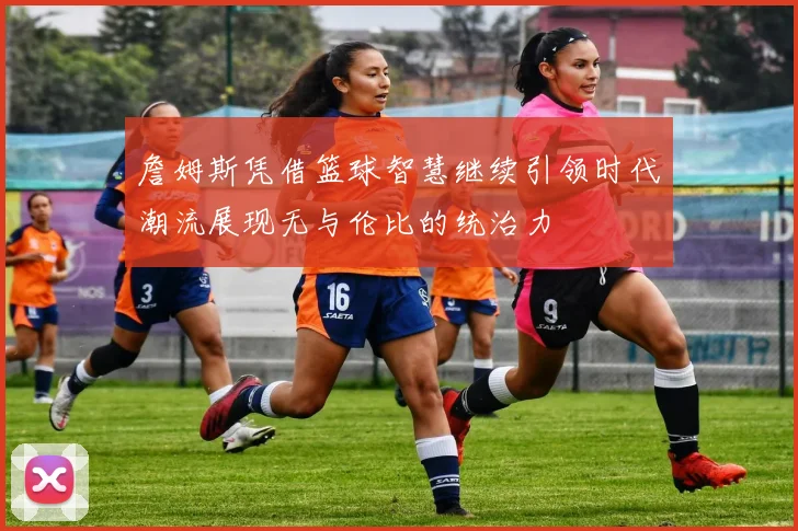 詹姆斯凭借篮球智慧继续引领时代潮流展现无与伦比的统治力
