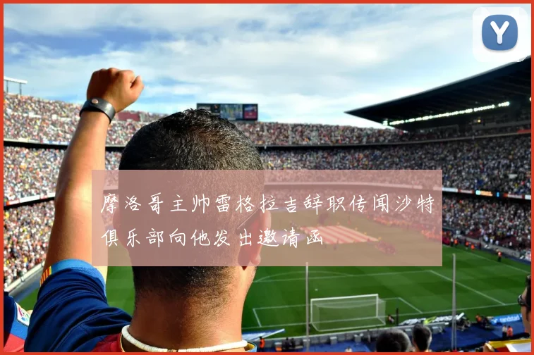 摩洛哥主帅雷格拉吉辞职传闻沙特俱乐部向他发出邀请函