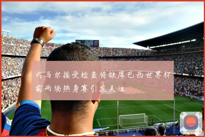 内马尔接受检查将缺席巴西世界杯前两场热身赛引发关注