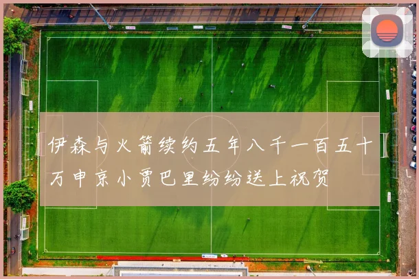 伊森与火箭续约五年八千一百五十万申京小贾巴里纷纷送上祝贺