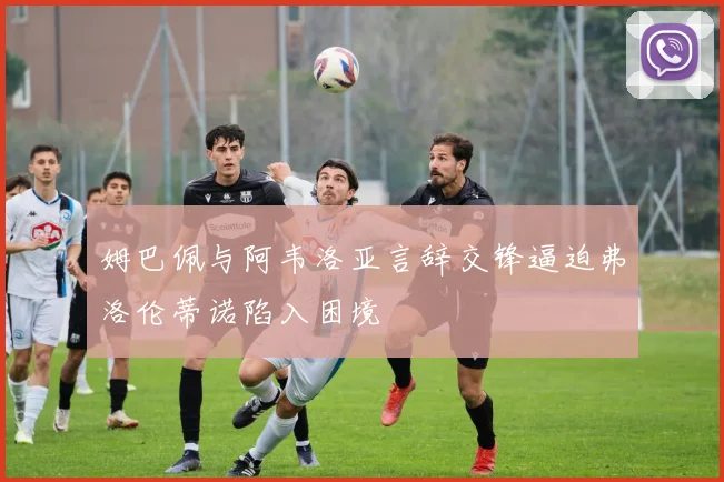 姆巴佩与阿韦洛亚言辞交锋逼迫弗洛伦蒂诺陷入困境
