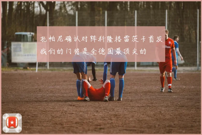 孔帕尼确认对阵科隆格雷茨卡首发我们的门将是全德国最顶尖的