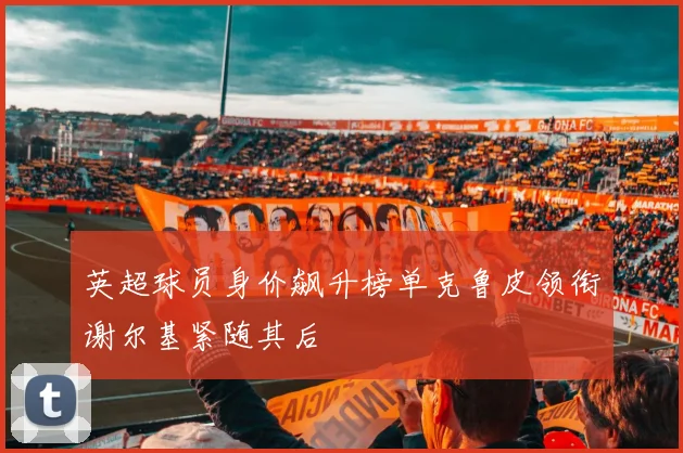 英超球员身价飙升榜单克鲁皮领衔谢尔基紧随其后