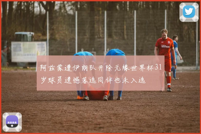 阿兹蒙遭伊朗队开除无缘世界杯31岁球员遗憾落选同伴也未入选