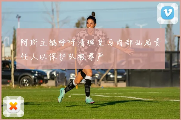阿斯主编呼吁清理皇马内部乱局责任人以保护队徽尊严