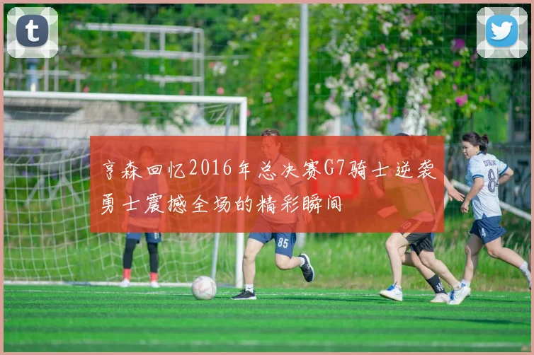 亨森回忆2016年总决赛G7骑士逆袭勇士震撼全场的精彩瞬间