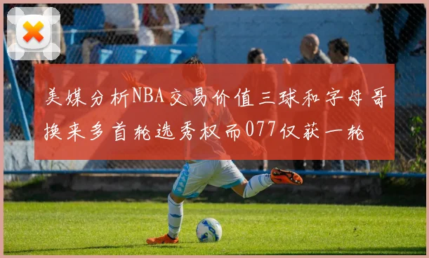 美媒分析NBA交易价值三球和字母哥换来多首轮选秀权而077仅获一轮