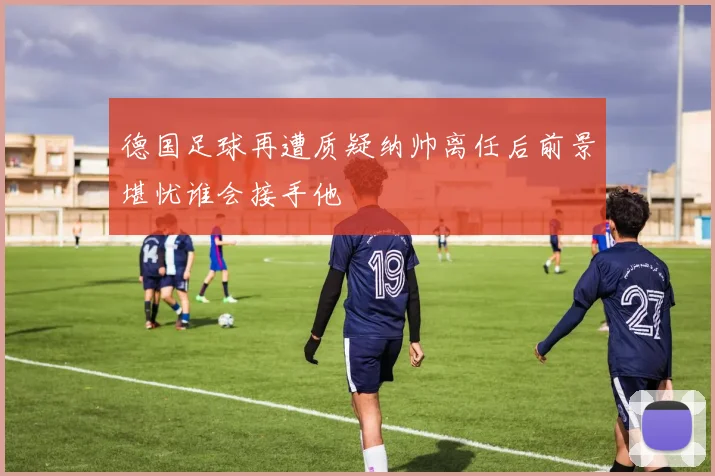 德国足球再遭质疑纳帅离任后前景堪忧谁会接手他