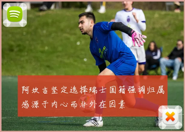 阿坎吉坚定选择瑞士国籍强调归属感源于内心而非外在因素