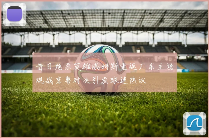 昔日绝杀英雄威姆斯重返广东主场观战京粤对决引发球迷热议