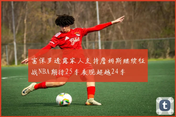 富保罗透露家人支持詹姆斯继续征战NBA期待25季表现超越24季