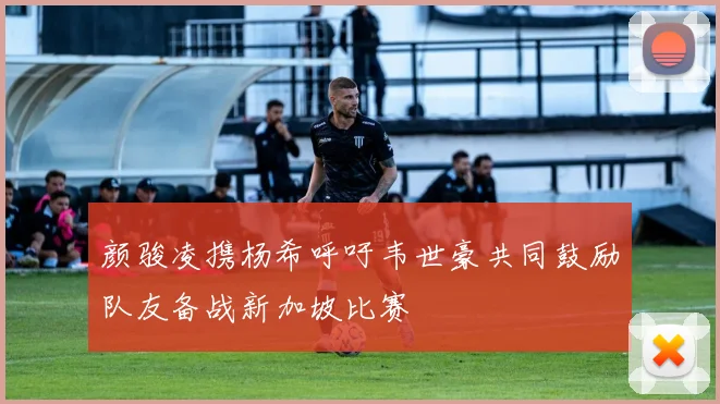 颜骏凌携杨希呼吁韦世豪共同鼓励队友备战新加坡比赛