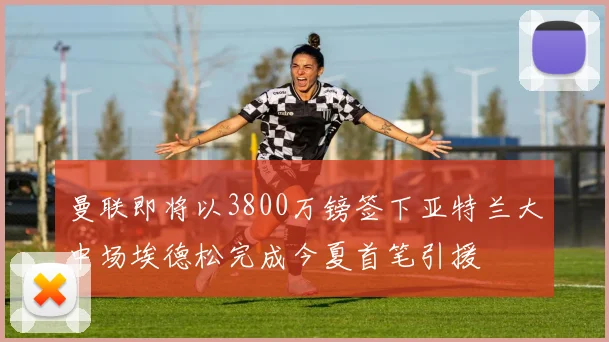 曼联即将以3800万镑签下亚特兰大中场埃德松完成今夏首笔引援