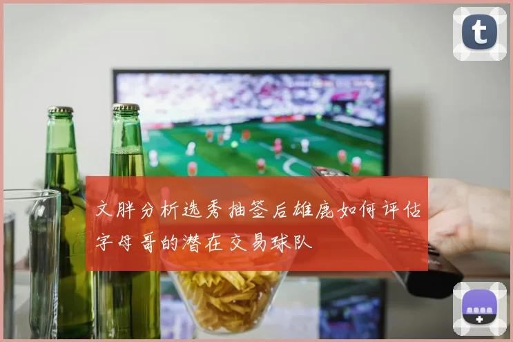 文胖分析选秀抽签后雄鹿如何评估字母哥的潜在交易球队