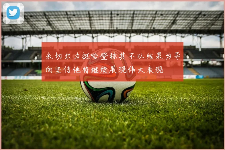 米切尔力挺哈登称其不以结果为导向坚信他将继续展现伟大表现
