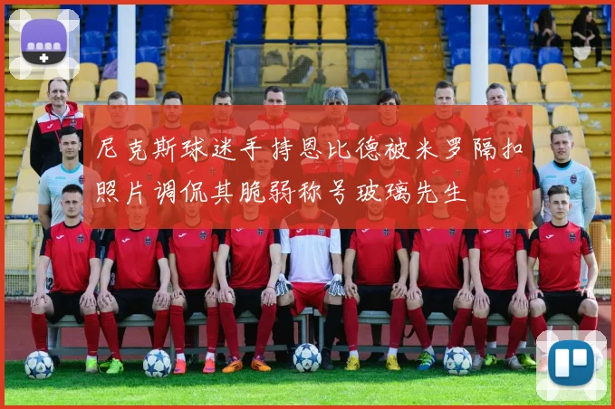 尼克斯球迷手持恩比德被米罗隔扣照片调侃其脆弱称号玻璃先生