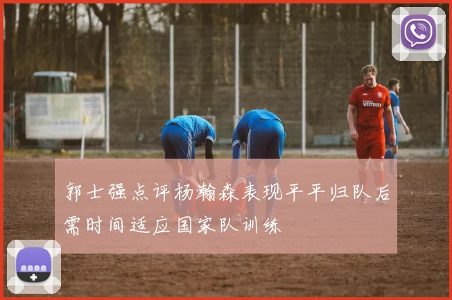郭士强点评杨瀚森表现平平归队后需时间适应国家队训练